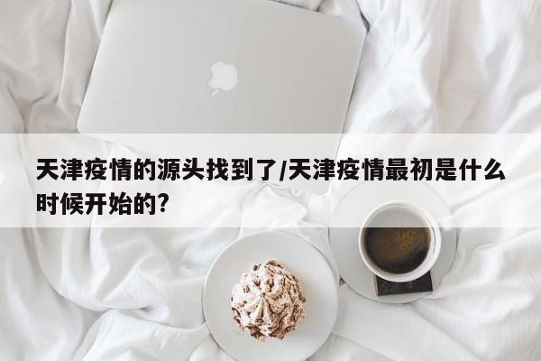 天津疫情的源头找到了/天津疫情最初是什么时候开始的?