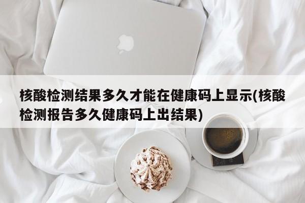 核酸检测结果多久才能在健康码上显示(核酸检测报告多久健康码上出结果)