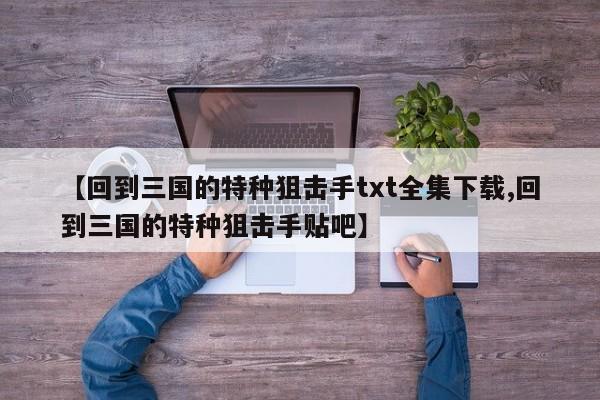【回到三国的特种狙击手txt全集下载,回到三国的特种狙击手贴吧】