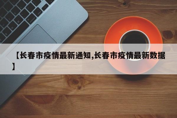 【长春市疫情最新通知,长春市疫情最新数据】