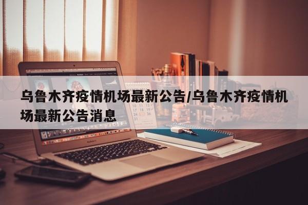 乌鲁木齐疫情机场最新公告/乌鲁木齐疫情机场最新公告消息