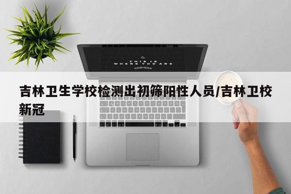 吉林卫生学校检测出初筛阳性人员/吉林卫校新冠
