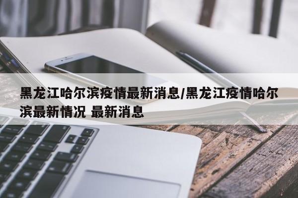 黑龙江哈尔滨疫情最新消息/黑龙江疫情哈尔滨最新情况 最新消息